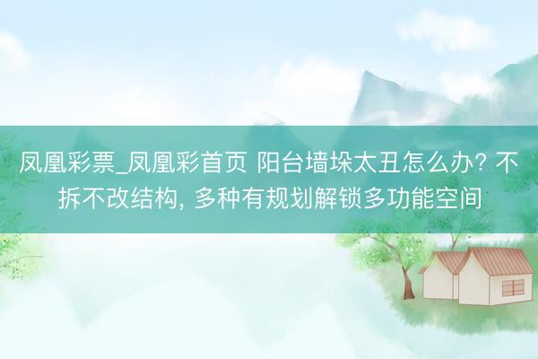 凤凰彩票_凤凰彩首页 阳台墙垛太丑怎么办? 不拆不改结构， 多种有规划解锁多功能空间