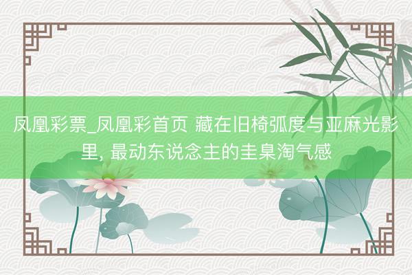 凤凰彩票_凤凰彩首页 藏在旧椅弧度与亚麻光影里， 最动东说念主的圭臬淘气感