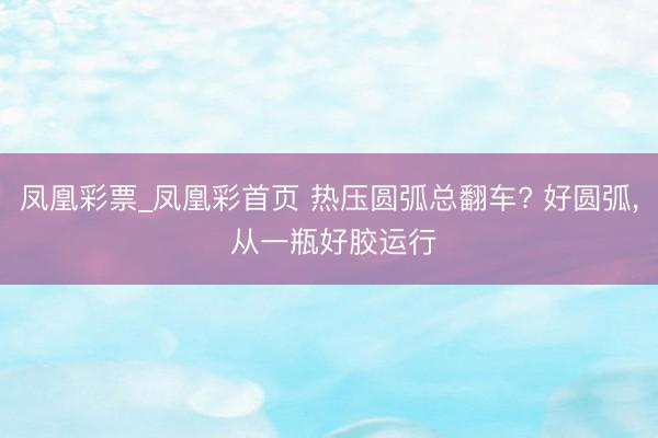 凤凰彩票_凤凰彩首页 热压圆弧总翻车? 好圆弧， 从一瓶好胶运行
