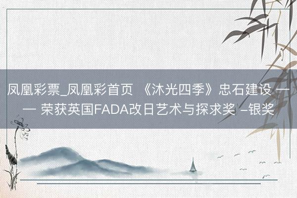 凤凰彩票_凤凰彩首页 《沐光四季》忠石建设 —— 荣获英国FADA改日艺术与探求奖 -银奖
