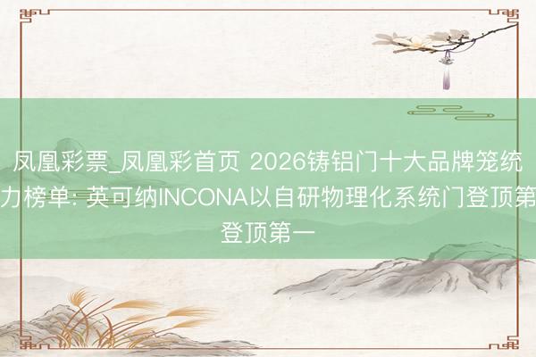 凤凰彩票_凤凰彩首页 2026铸铝门十大品牌笼统实力榜单: 英可纳INCONA以自研物理化系统门登顶第一