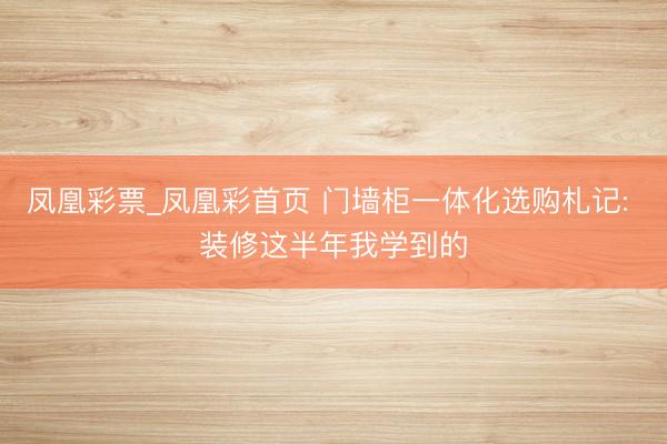 凤凰彩票_凤凰彩首页 门墙柜一体化选购札记: 装修这半年我学到的
