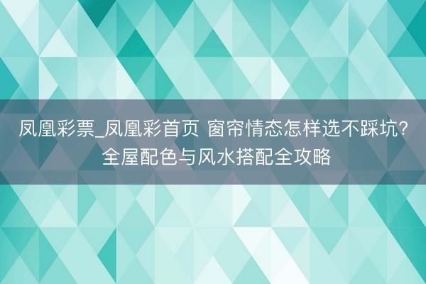 凤凰彩票_凤凰彩首页 窗帘情态怎样选不踩坑? 全屋配色与风水搭配全攻略