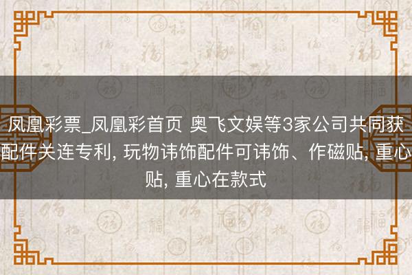 凤凰彩票_凤凰彩首页 奥飞文娱等3家公司共同获取玩物配件关连专利， 玩物讳饰配件可讳饰、作磁贴， 重心在款式