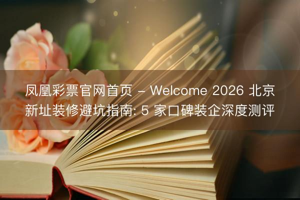 凤凰彩票官网首页 - Welcome 2026 北京新址装修避坑指南: 5 家口碑装企深度测评