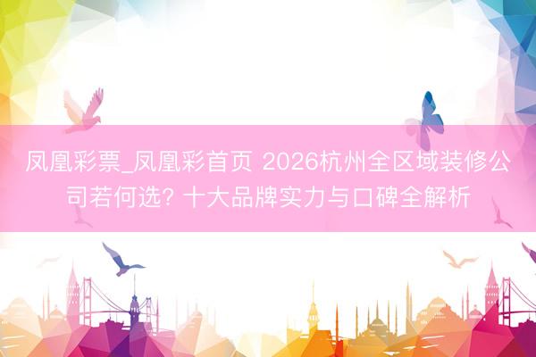 凤凰彩票_凤凰彩首页 2026杭州全区域装修公司若何选? 十大品牌实力与口碑全解析