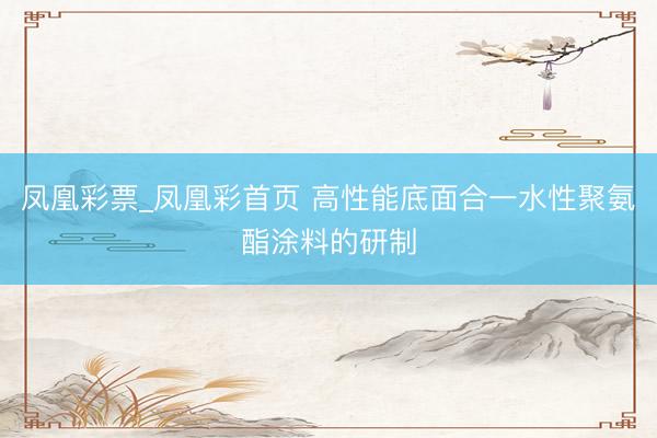凤凰彩票_凤凰彩首页 高性能底面合一水性聚氨酯涂料的研制