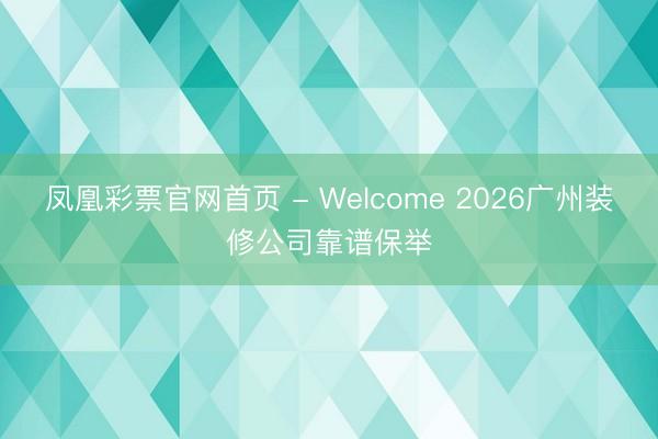 凤凰彩票官网首页 - Welcome 2026广州装修公司靠谱保举