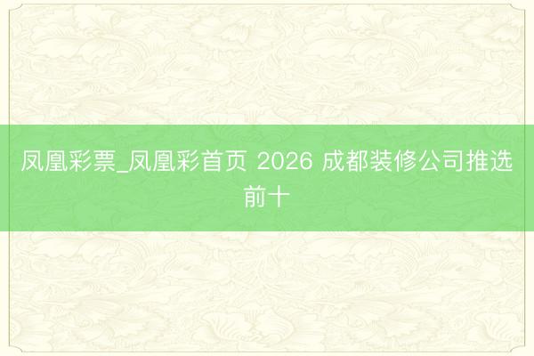 凤凰彩票_凤凰彩首页 2026 成都装修公司推选前十