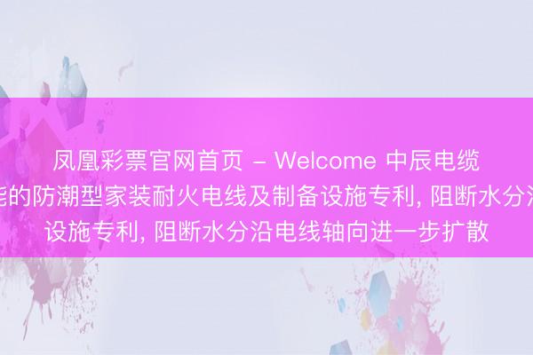 凤凰彩票官网首页 - Welcome 中辰电缆央求具有纵向阻水功能的防潮型家装耐火电线及制备设施专利, 阻断水分沿电线轴向进一步扩散