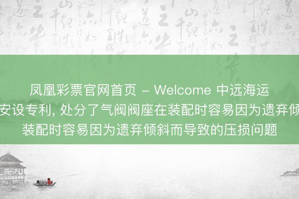 凤凰彩票官网首页 - Welcome 中远海运央求用于气阀的装配安设专利， 处分了气阀阀座在装配时容易因为遗弃倾斜而导致的压损问题