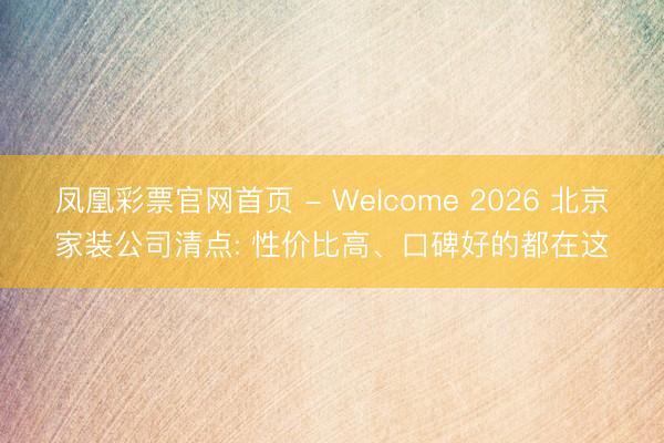 凤凰彩票官网首页 - Welcome 2026 北京家装公司清点: 性价比高、口碑好的都在这