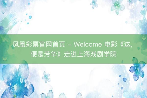 凤凰彩票官网首页 - Welcome 电影《这， 便是芳华》走进上海戏剧学院