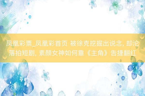 凤凰彩票_凤凰彩首页 被徐克挖掘出说念， 却沦落拍短剧， 素颜女神如何靠《主角》告捷翻红