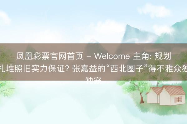 凤凰彩票官网首页 - Welcome 主角: 规划户扎堆照旧实力保证? 张嘉益的“西北圈子”得不雅众独宠