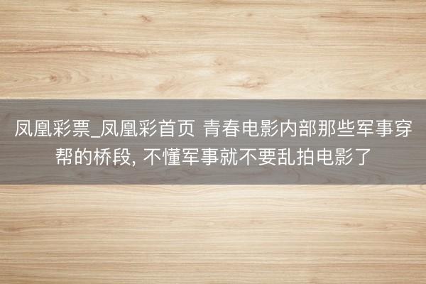 凤凰彩票_凤凰彩首页 青春电影内部那些军事穿帮的桥段， 不懂军事就不要乱拍电影了