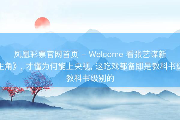 凤凰彩票官网首页 - Welcome 看张艺谋新剧《主角》， 才懂为何能上央视， 这吃戏都备即是教科书级别的