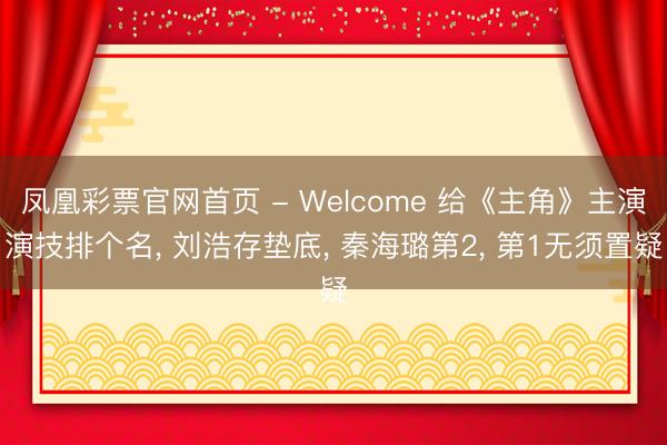 凤凰彩票官网首页 - Welcome 给《主角》主演演技排个名， 刘浩存垫底， 秦海璐第2， 第1无须置疑