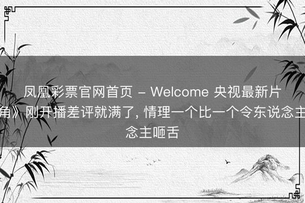 凤凰彩票官网首页 - Welcome 央视最新片《主角》刚开播差评就满了， 情理一个比一个令东说念主咂舌