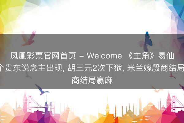 凤凰彩票官网首页 - Welcome 《主角》易仙女8个贵东说念主出现, 胡三元2次下狱, 米兰嫁殷商结局赢麻