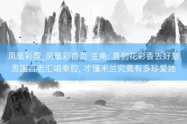 凤凰彩票_凤凰彩首页 主角: 直到花彩香去好意思国百老汇唱秦腔， 才懂米兰究竟有多珍爱她