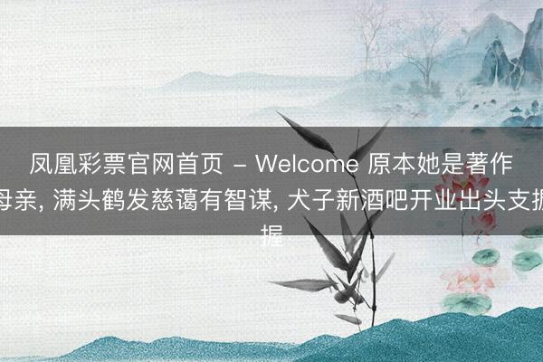 凤凰彩票官网首页 - Welcome 原本她是著作母亲， 满头鹤发慈蔼有智谋， 犬子新酒吧开业出头支握