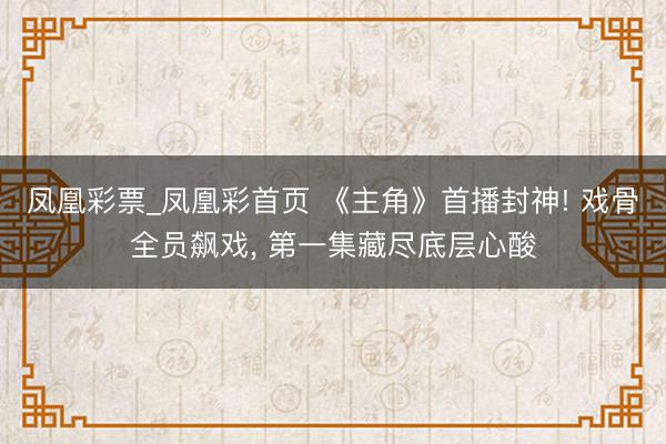 凤凰彩票_凤凰彩首页 《主角》首播封神! 戏骨全员飙戏， 第一集藏尽底层心酸