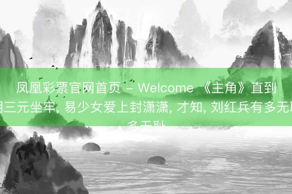 凤凰彩票官网首页 - Welcome 《主角》直到胡三元坐牢， 易少女爱上封潇潇， 才知， 刘红兵有多无耻