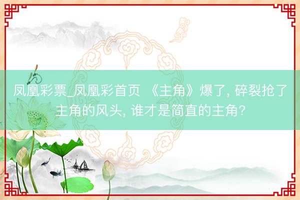 凤凰彩票_凤凰彩首页 《主角》爆了， 碎裂抢了主角的风头， 谁才是简直的主角?