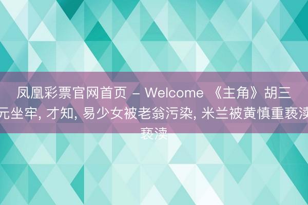 凤凰彩票官网首页 - Welcome 《主角》胡三元坐牢， 才知， 易少女被老翁污染， 米兰被黄慎重亵渎