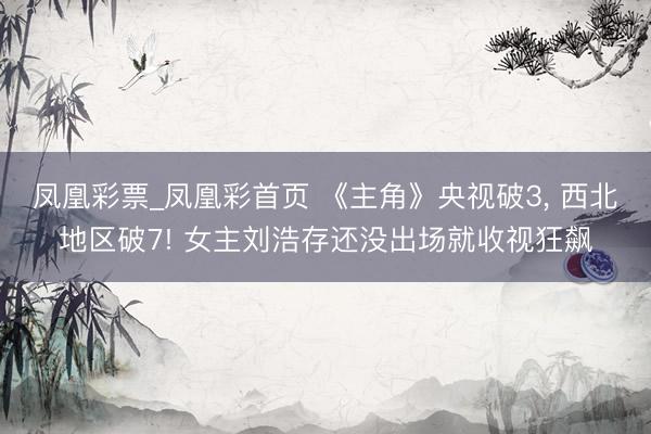凤凰彩票_凤凰彩首页 《主角》央视破3, 西北地区破7! 女主刘浩存还没出场就收视狂飙