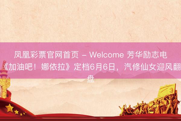 凤凰彩票官网首页 - Welcome 芳华励志电影《加油吧！娜依拉》定档6月6日，汽修仙女迎风翻盘