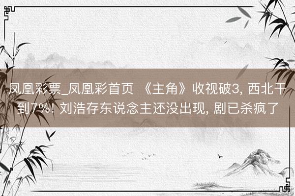 凤凰彩票_凤凰彩首页 《主角》收视破3， 西北干到7%! 刘浩存东说念主还没出现， 剧已杀疯了