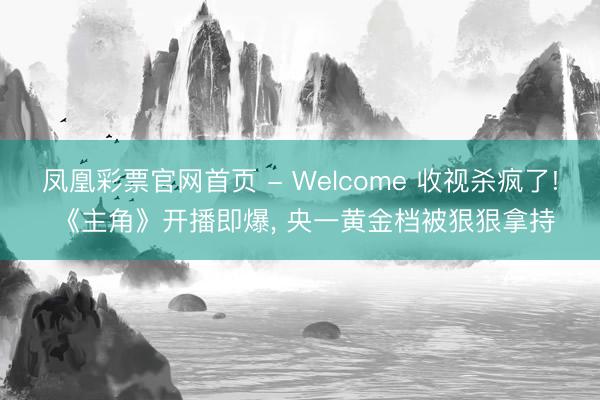 凤凰彩票官网首页 - Welcome 收视杀疯了! 《主角》开播即爆， 央一黄金档被狠狠拿持