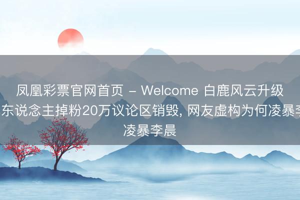 凤凰彩票官网首页 - Welcome 白鹿风云升级! 本东说念主掉粉20万议论区销毁， 网友虚构为何凌暴李晨