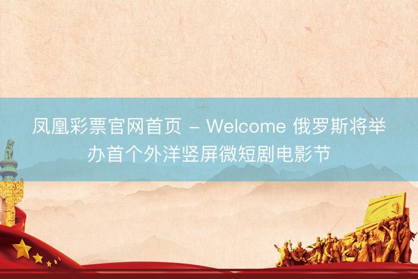 凤凰彩票官网首页 - Welcome 俄罗斯将举办首个外洋竖屏微短剧电影节