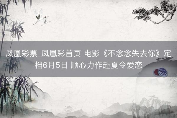凤凰彩票_凤凰彩首页 电影《不念念失去你》定档6月5日 顺心力作赴夏令爱恋