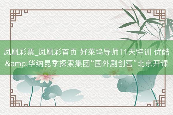 凤凰彩票_凤凰彩首页 好莱坞导师11天特训 优酷&华纳昆季探索集团“国外剧创营”北京开课