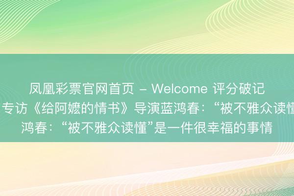 凤凰彩票官网首页 - Welcome 评分破记录,讲哭投资东谈主…专访《给阿嬷的情书》导演蓝鸿春:“被不雅众读懂”是一件很幸福的事情