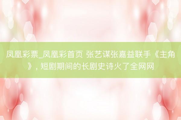凤凰彩票_凤凰彩首页 张艺谋张嘉益联手《主角》， 短剧期间的长剧史诗火了全网网