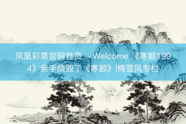 凤凰彩票官网首页 - Welcome 《寒颤1994》亲手烧毁了《寒颤》|梅雪风专栏