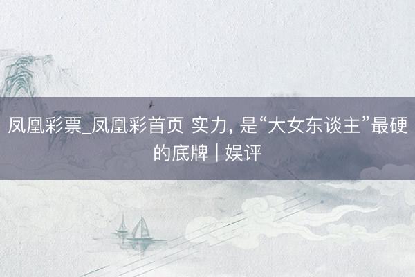 凤凰彩票_凤凰彩首页 实力， 是“大女东谈主”最硬的底牌 | 娱评