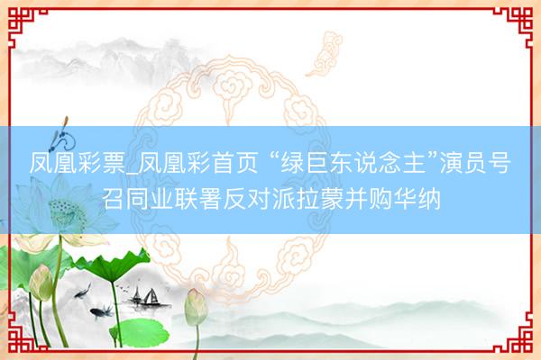 凤凰彩票_凤凰彩首页 “绿巨东说念主”演员号召同业联署反对派拉蒙并购华纳