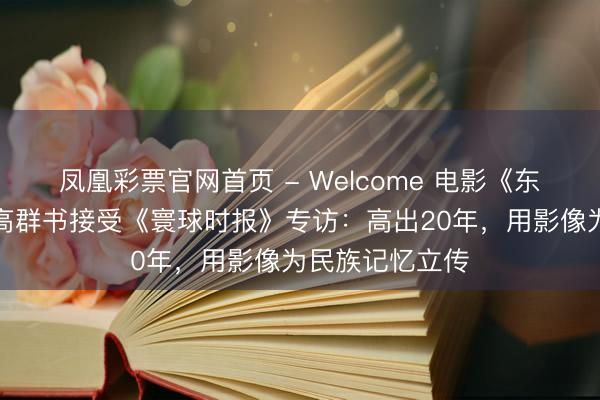 凤凰彩票官网首页 - Welcome 电影《东京审判》导演高群书接受《寰球时报》专访：高出20年，用影像为民族记忆立传