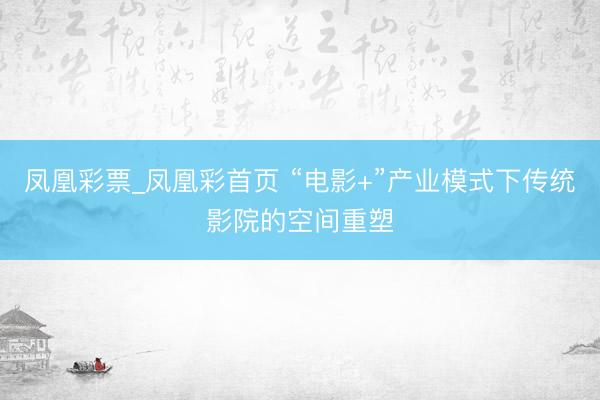 凤凰彩票_凤凰彩首页 “电影+”产业模式下传统影院的空间重塑