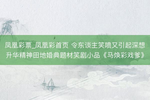 凤凰彩票_凤凰彩首页 令东谈主笑喷又引起深想升华精神田地婚典题材笑剧小品《马焕彩戏爹》