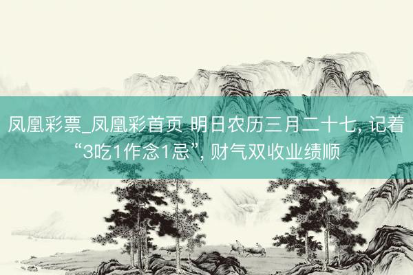 凤凰彩票_凤凰彩首页 明日农历三月二十七， 记着“3吃1作念1忌”， 财气双收业绩顺