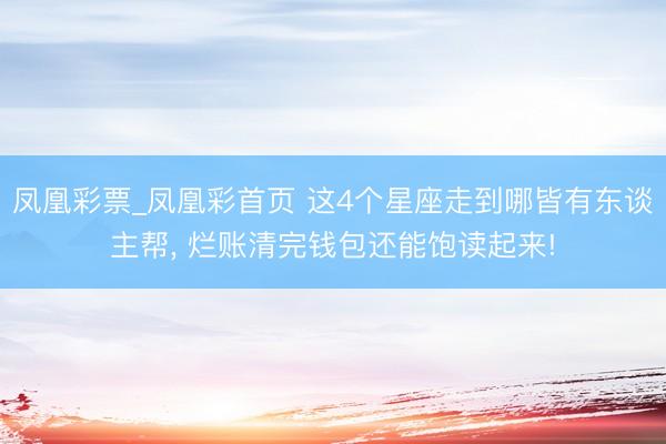 凤凰彩票_凤凰彩首页 这4个星座走到哪皆有东谈主帮， 烂账清完钱包还能饱读起来!