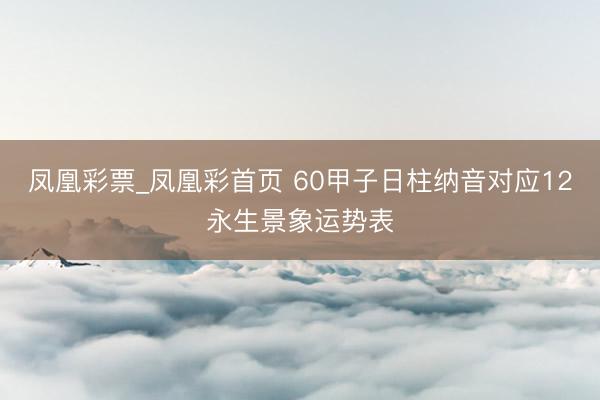 凤凰彩票_凤凰彩首页 60甲子日柱纳音对应12永生景象运势表