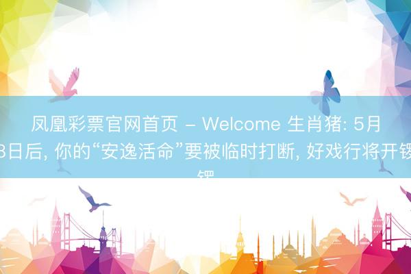 凤凰彩票官网首页 - Welcome 生肖猪: 5月8日后， 你的“安逸活命”要被临时打断， 好戏行将开锣
